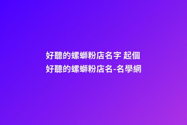 好聽的螺螄粉店名字 起個好聽的螺螄粉店名-名學網